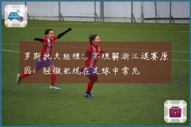 罗斯托夫经理：不理解浙江退赛原因，轻微犯规在足球中常见