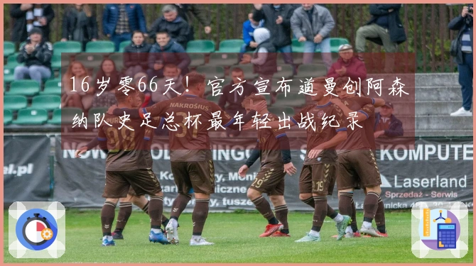 16岁零66天！官方宣布道曼创阿森纳队史足总杯最年轻出战纪录