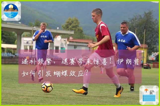 递补频繁，退赛带来惊喜！伊朗将如何引发蝴蝶效应？