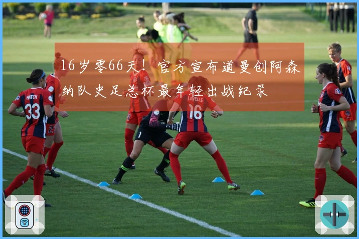 16岁零66天！官方宣布道曼创阿森纳队史足总杯最年轻出战纪录