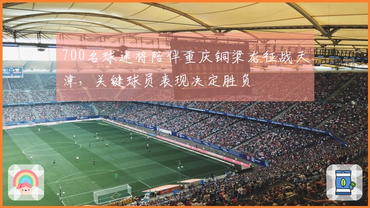 700名球迷将陪伴重庆铜梁龙征战天津，关键球员表现决定胜负