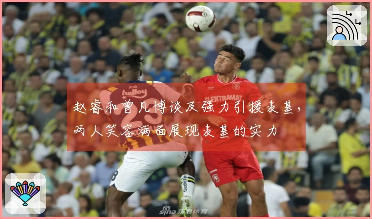 赵睿和曾凡博谈及强力引援麦基，两人笑容满面展现麦基的实力