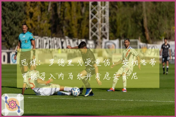 巴媒：罗德里戈受重伤，安切洛蒂可能召入内马尔并考虑安东尼