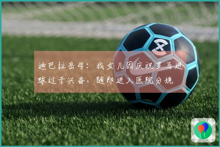 迪巴拉岳母：我女儿因庆祝罗马进球过于兴奋，随即进入医院分娩