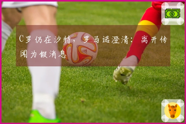 C罗仍在沙特，罗马诺澄清：离开传闻为假消息