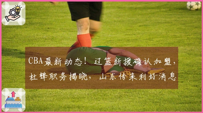 CBA最新动态！辽篮新援确认加盟，杜锋职务揭晓，山东传来利好消息