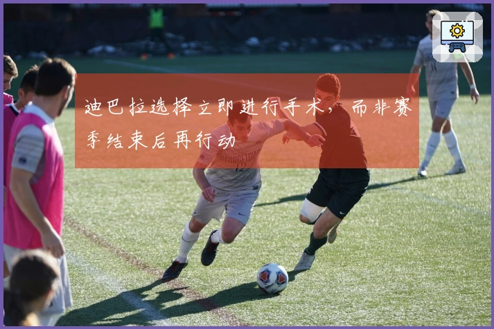 迪巴拉选择立即进行手术，而非赛季结束后再行动