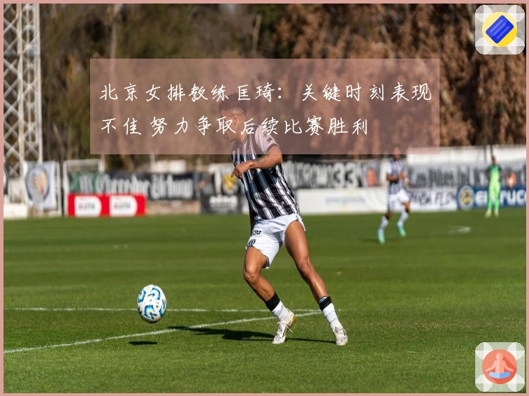 北京女排教练匡琦：关键时刻表现不佳 努力争取后续比赛胜利