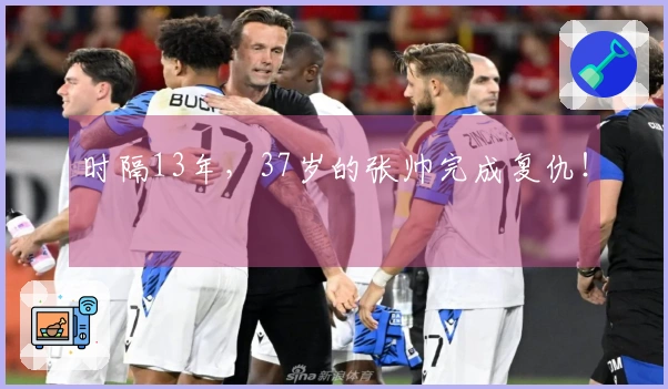 时隔13年，37岁的张帅完成复仇！