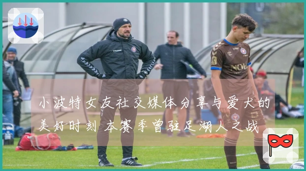 小波特女友社交媒体分享与爱犬的美好时刻 本赛季曾驻足湖人之战